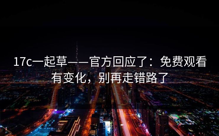 17c一起草——官方回应了：免费观看有变化，别再走错路了