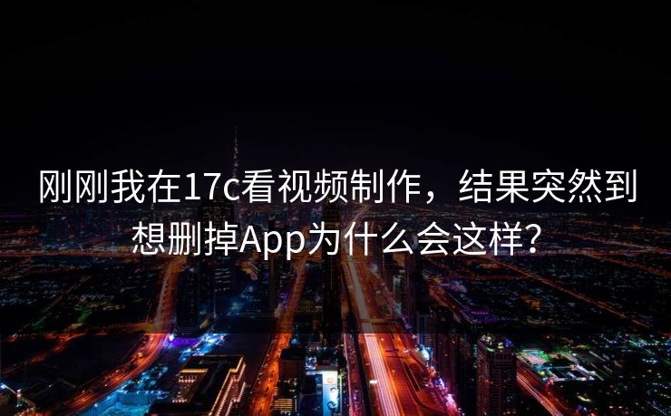 刚刚我在17c看视频制作，结果突然到想删掉App为什么会这样？