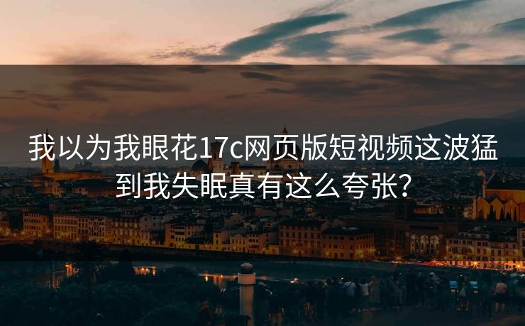 我以为我眼花17c网页版短视频这波猛到我失眠真有这么夸张？