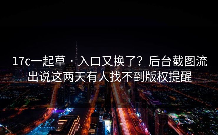 17c一起草 · 入口又换了？后台截图流出说这两天有人找不到版权提醒