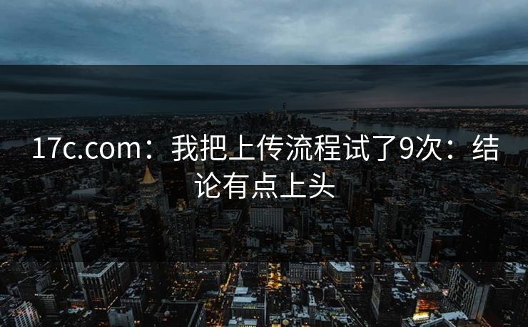 17c.com：我把上传流程试了9次：结论有点上头