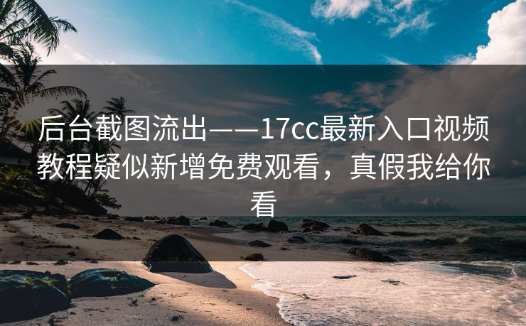 后台截图流出——17cc最新入口视频教程疑似新增免费观看，真假我给你看