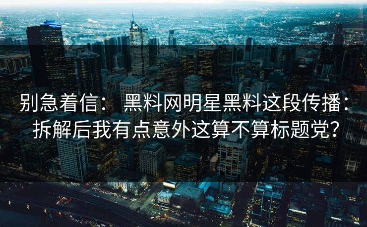 别急着信： 黑料网明星黑料这段传播： 拆解后我有点意外这算不算标题党？  第1张