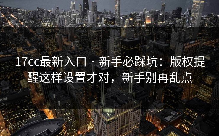 17cc最新入口 · 新手必踩坑：版权提醒这样设置才对，新手别再乱点
