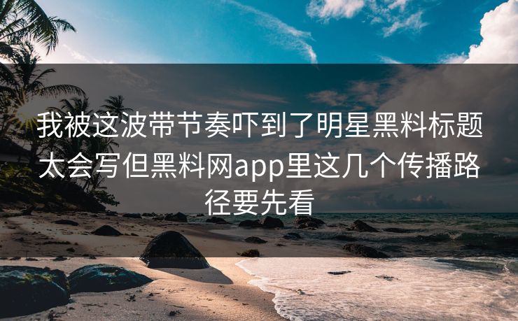 我被这波带节奏吓到了明星黑料标题太会写但黑料网app里这几个传播路径要先看