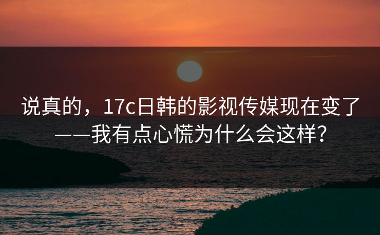 说真的，17c日韩的影视传媒现在变了——我有点心慌为什么会这样？