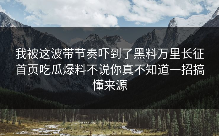 我被这波带节奏吓到了黑料万里长征首页吃瓜爆料不说你真不知道一招搞懂来源