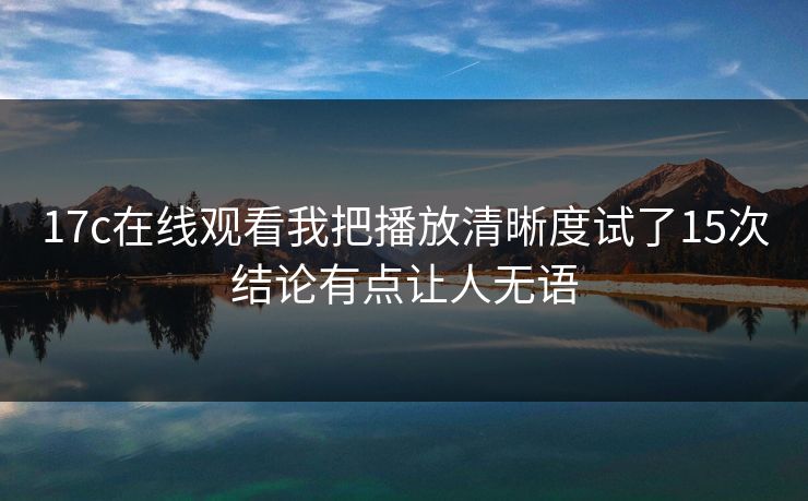 17c在线观看我把播放清晰度试了15次结论有点让人无语