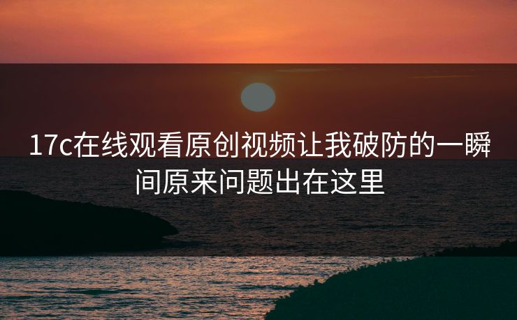 17c在线观看原创视频让我破防的一瞬间原来问题出在这里