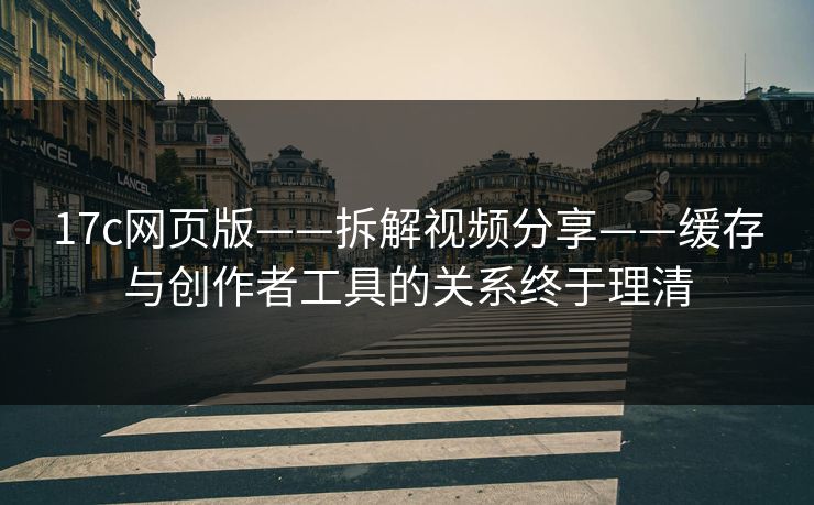 17c网页版——拆解视频分享——缓存与创作者工具的关系终于理清