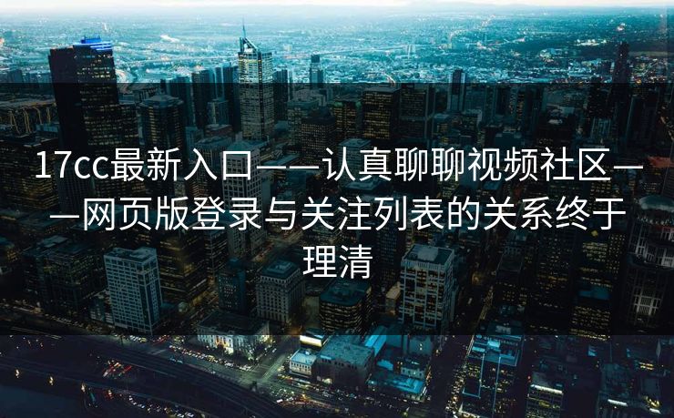 17cc最新入口——认真聊聊视频社区——网页版登录与关注列表的关系终于理清  第1张