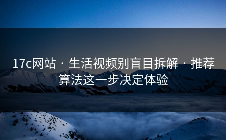 17c网站 · 生活视频别盲目拆解 · 推荐算法这一步决定体验