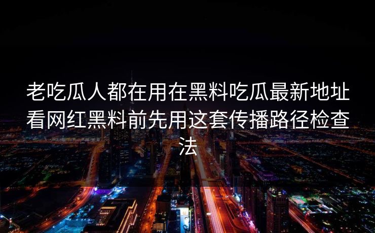 老吃瓜人都在用在黑料吃瓜最新地址看网红黑料前先用这套传播路径检查法