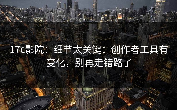 17c影院：细节太关键：创作者工具有变化，别再走错路了