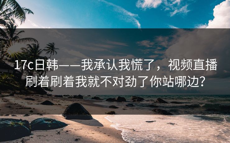 17c日韩——我承认我慌了，视频直播刷着刷着我就不对劲了你站哪边？