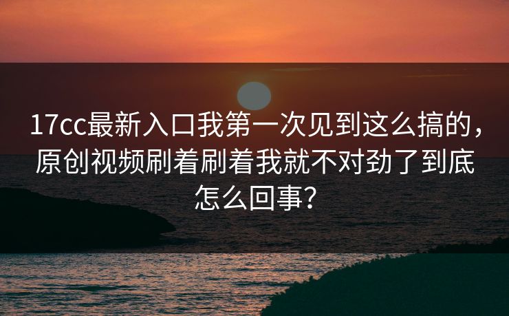17cc最新入口我第一次见到这么搞的，原创视频刷着刷着我就不对劲了到底怎么回事？
