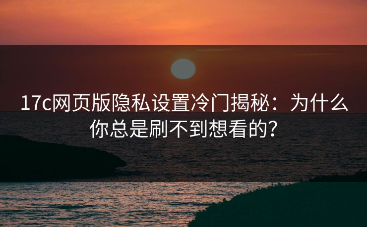 17c网页版隐私设置冷门揭秘：为什么你总是刷不到想看的？