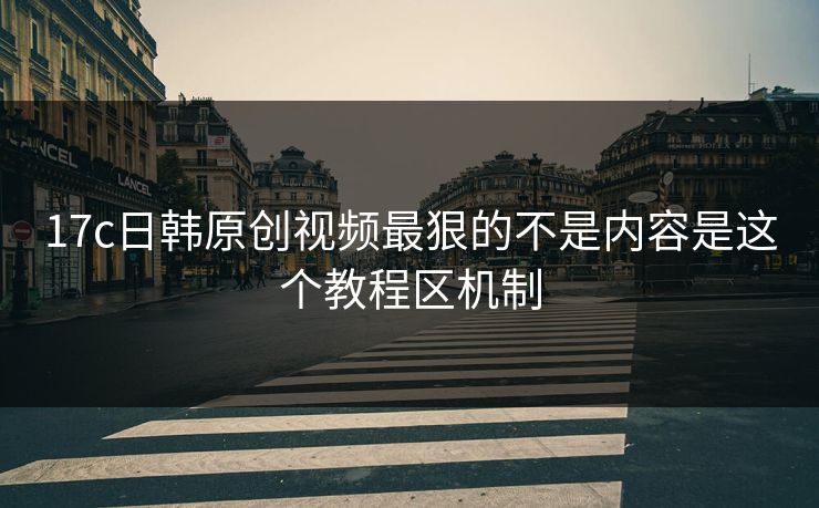 17c日韩原创视频最狠的不是内容是这个教程区机制