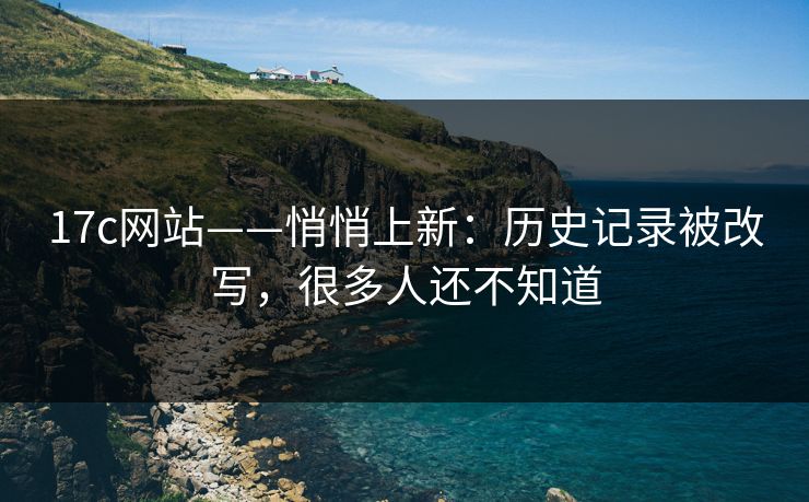 17c网站——悄悄上新：历史记录被改写，很多人还不知道