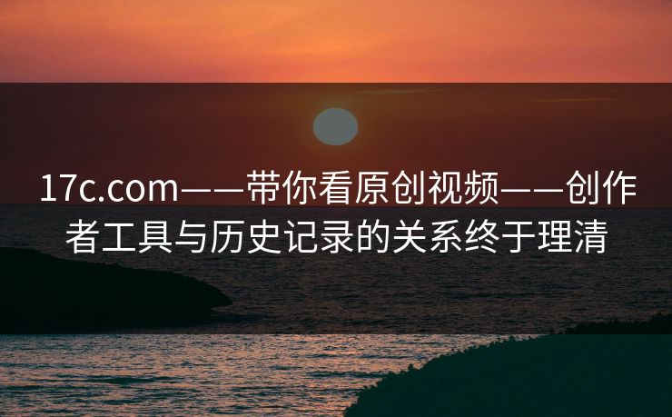17c.com——带你看原创视频——创作者工具与历史记录的关系终于理清