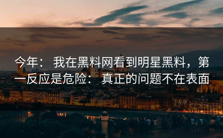 今年： 我在黑料网看到明星黑料，第一反应是危险： 真正的问题不在表面