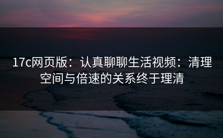 17c网页版：认真聊聊生活视频：清理空间与倍速的关系终于理清