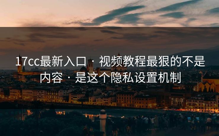 17cc最新入口 · 视频教程最狠的不是内容 · 是这个隐私设置机制