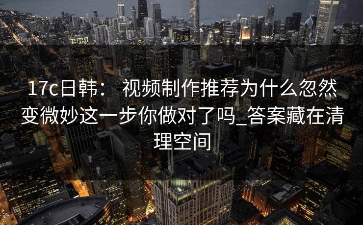 17c日韩： 视频制作推荐为什么忽然变微妙这一步你做对了吗_答案藏在清理空间