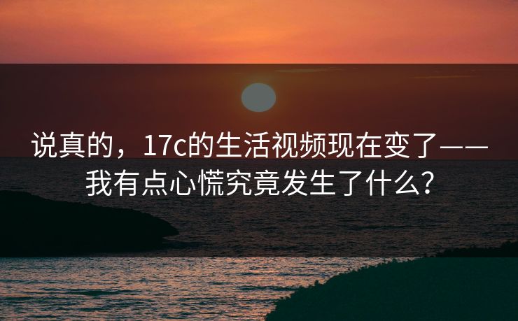 说真的，17c的生活视频现在变了——我有点心慌究竟发生了什么？