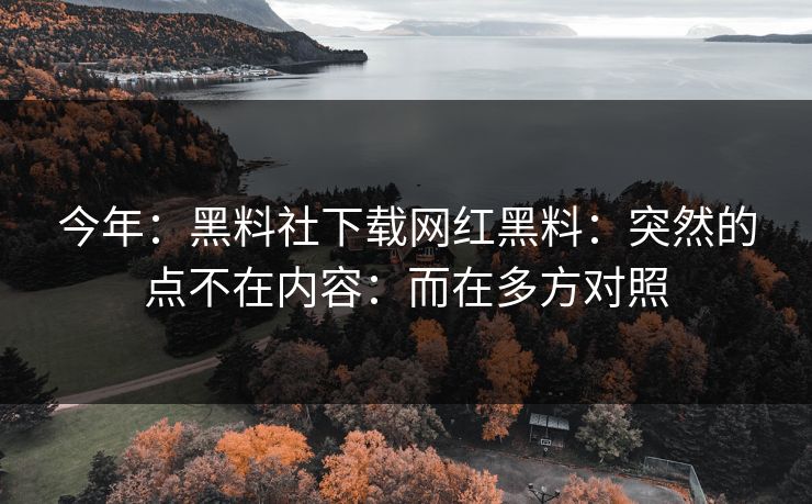 今年：黑料社下载网红黑料：突然的点不在内容：而在多方对照