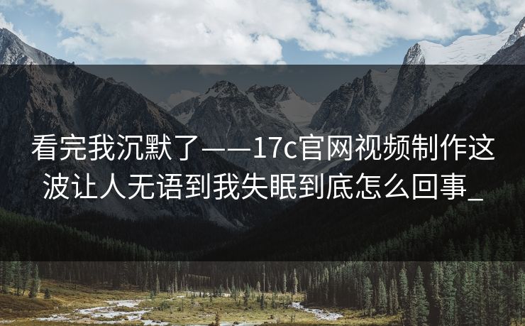 看完我沉默了——17c官网视频制作这波让人无语到我失眠到底怎么回事_