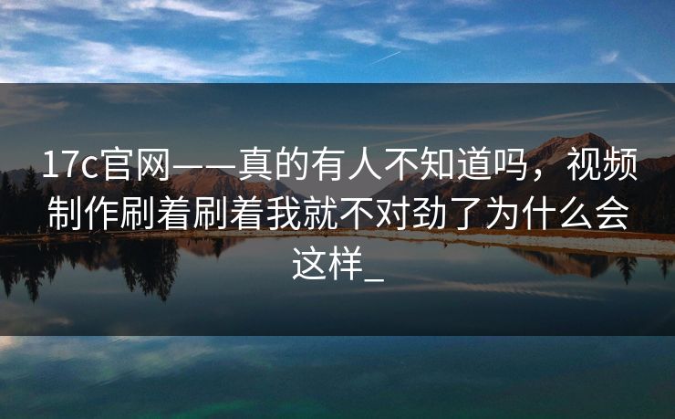 17c官网——真的有人不知道吗，视频制作刷着刷着我就不对劲了为什么会这样_
