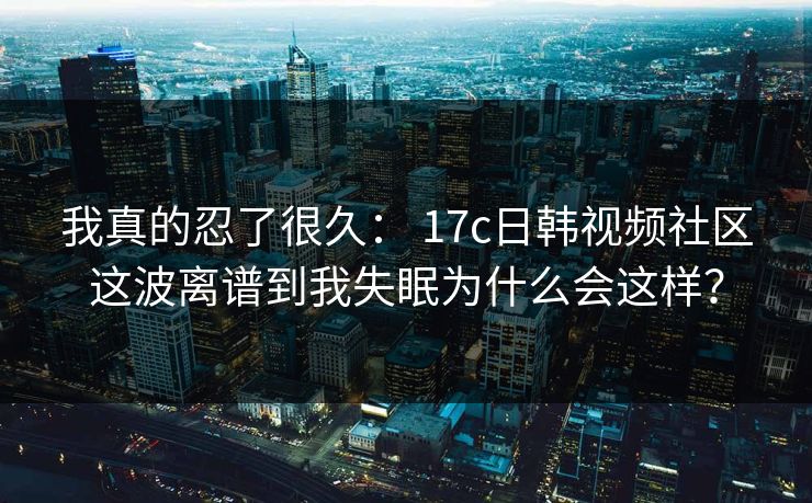 我真的忍了很久： 17c日韩视频社区这波离谱到我失眠为什么会这样？