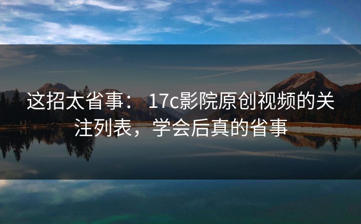 这招太省事： 17c影院原创视频的关注列表，学会后真的省事