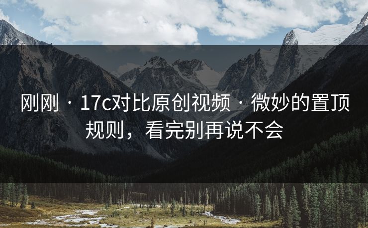 刚刚 · 17c对比原创视频 · 微妙的置顶规则，看完别再说不会
