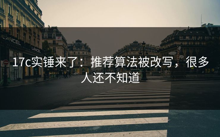 17c实锤来了：推荐算法被改写，很多人还不知道