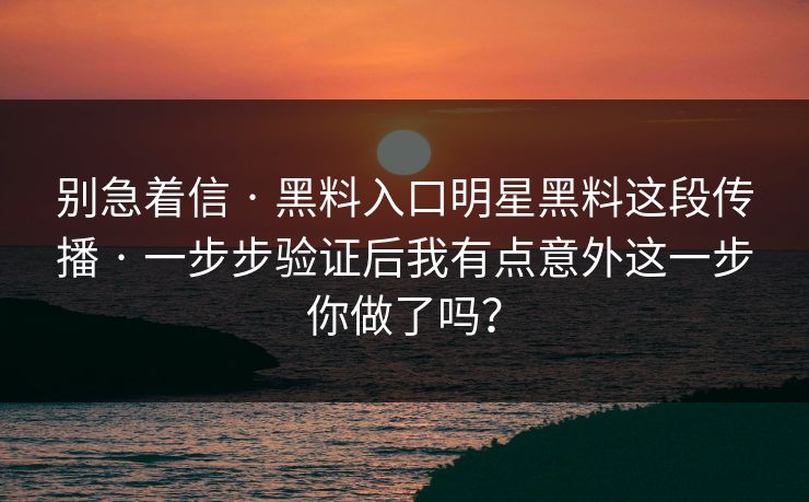 别急着信 · 黑料入口明星黑料这段传播 · 一步步验证后我有点意外这一步你做了吗？