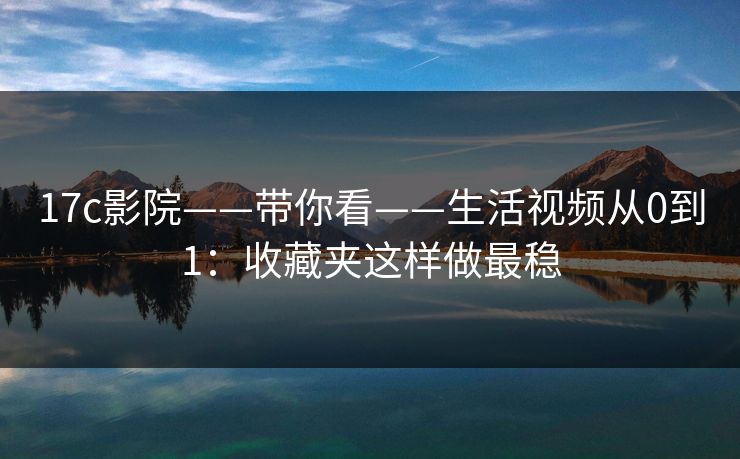 17c影院——带你看——生活视频从0到1：收藏夹这样做最稳