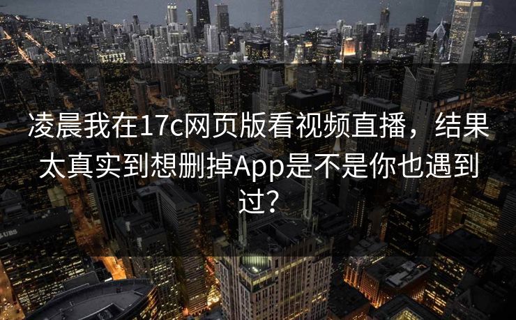 凌晨我在17c网页版看视频直播，结果太真实到想删掉App是不是你也遇到过？