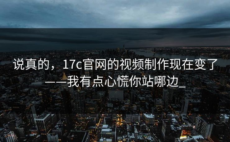 说真的，17c官网的视频制作现在变了——我有点心慌你站哪边_