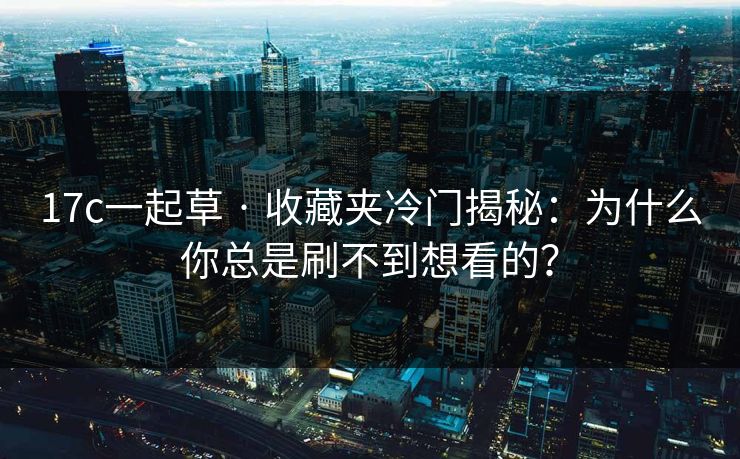 17c一起草 · 收藏夹冷门揭秘：为什么你总是刷不到想看的？