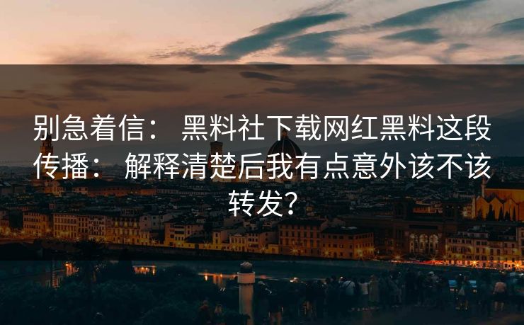 别急着信： 黑料社下载网红黑料这段传播： 解释清楚后我有点意外该不该转发？