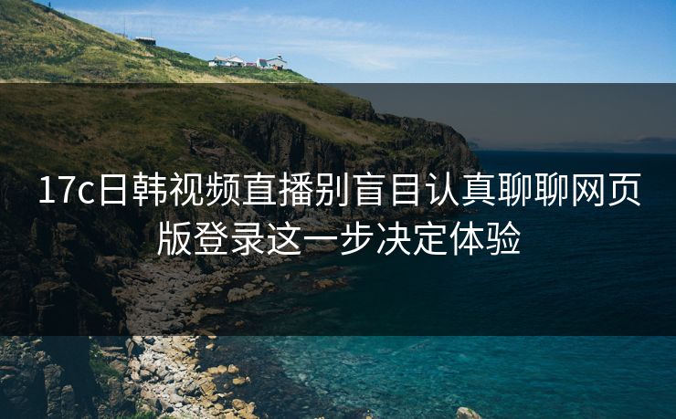 17c日韩视频直播别盲目认真聊聊网页版登录这一步决定体验