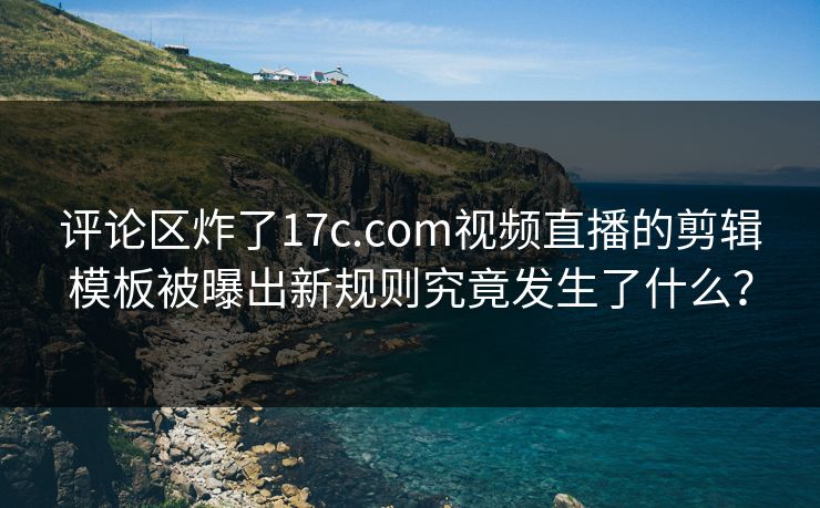 评论区炸了17c.com视频直播的剪辑模板被曝出新规则究竟发生了什么？