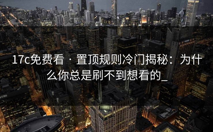 17c免费看 · 置顶规则冷门揭秘：为什么你总是刷不到想看的_