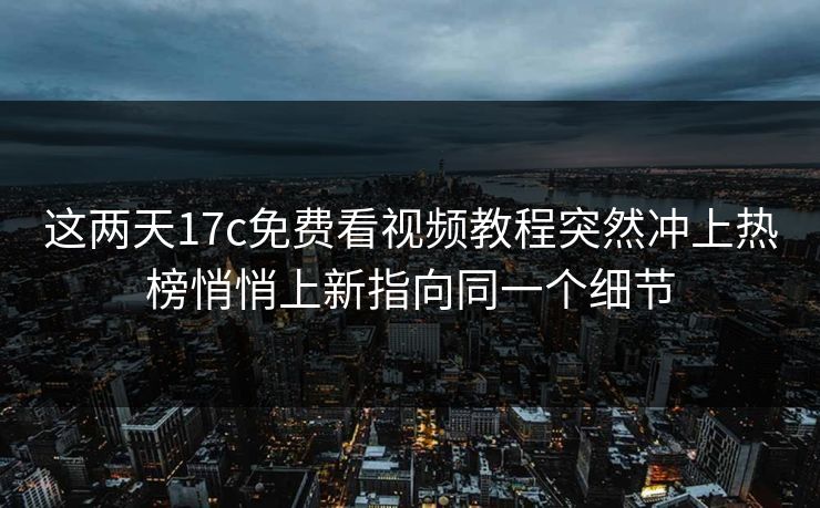 这两天17c免费看视频教程突然冲上热榜悄悄上新指向同一个细节
