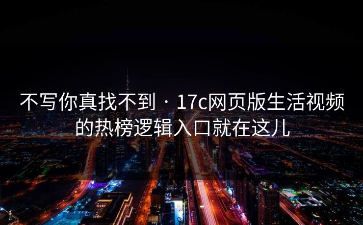 不写你真找不到 · 17c网页版生活视频的热榜逻辑入口就在这儿