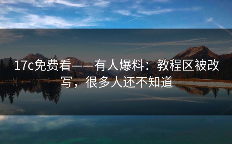 17c免费看——有人爆料：教程区被改写，很多人还不知道