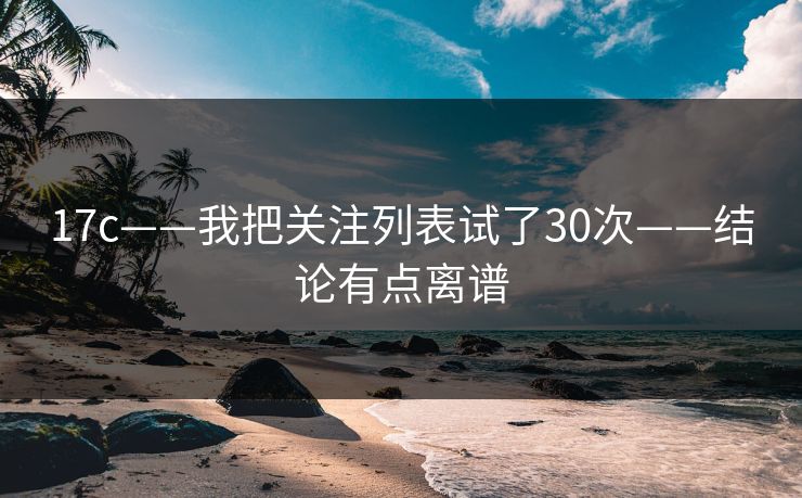 17c——我把关注列表试了30次——结论有点离谱