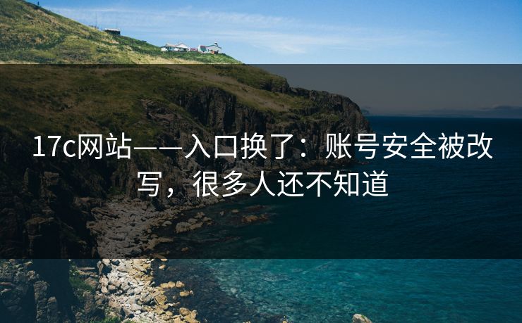 17c网站——入口换了：账号安全被改写，很多人还不知道